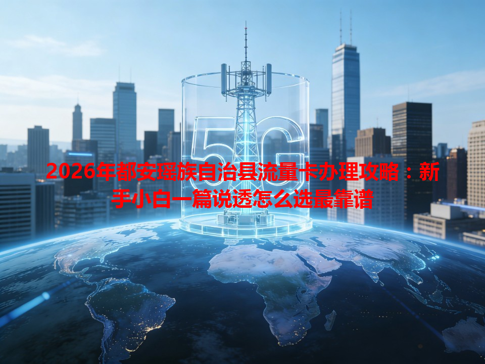 2026年都安瑶族自治县流量卡办理攻略：新手小白一篇说透怎么选最靠谱