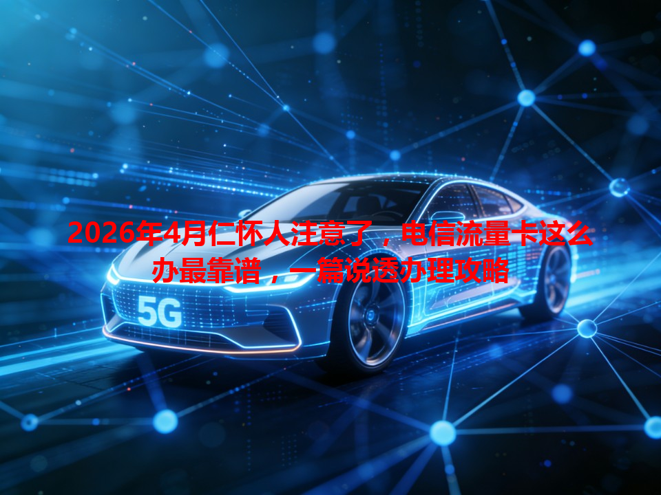 2026年4月仁怀人注意了，电信流量卡这么办最靠谱，一篇说透办理攻略
