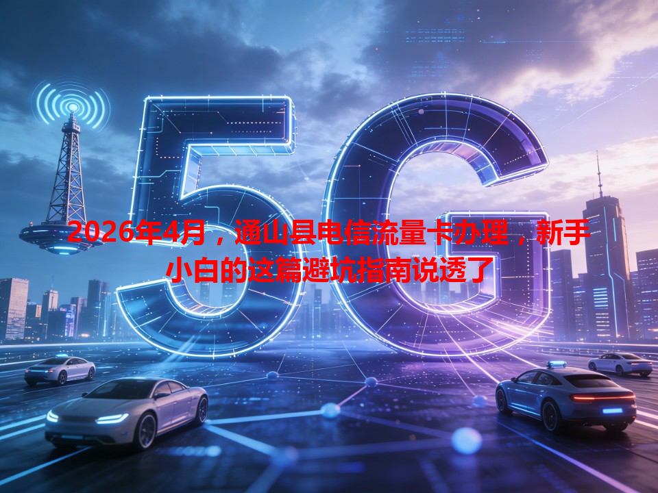 2026年4月，通山县电信流量卡办理，新手小白的这篇避坑指南说透了
