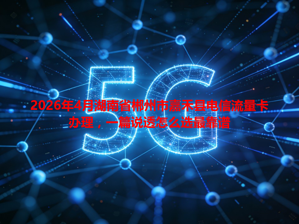 2026年4月湖南省郴州市嘉禾县电信流量卡办理，一篇说透怎么选最靠谱