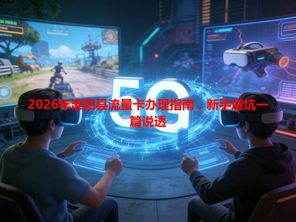 2026年淮阳县流量卡办理指南，新手避坑一篇说透