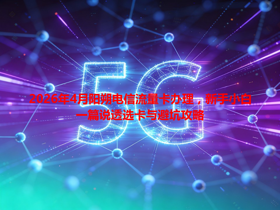 2026年4月阳朔电信流量卡办理，新手小白一篇说透选卡与避坑攻略