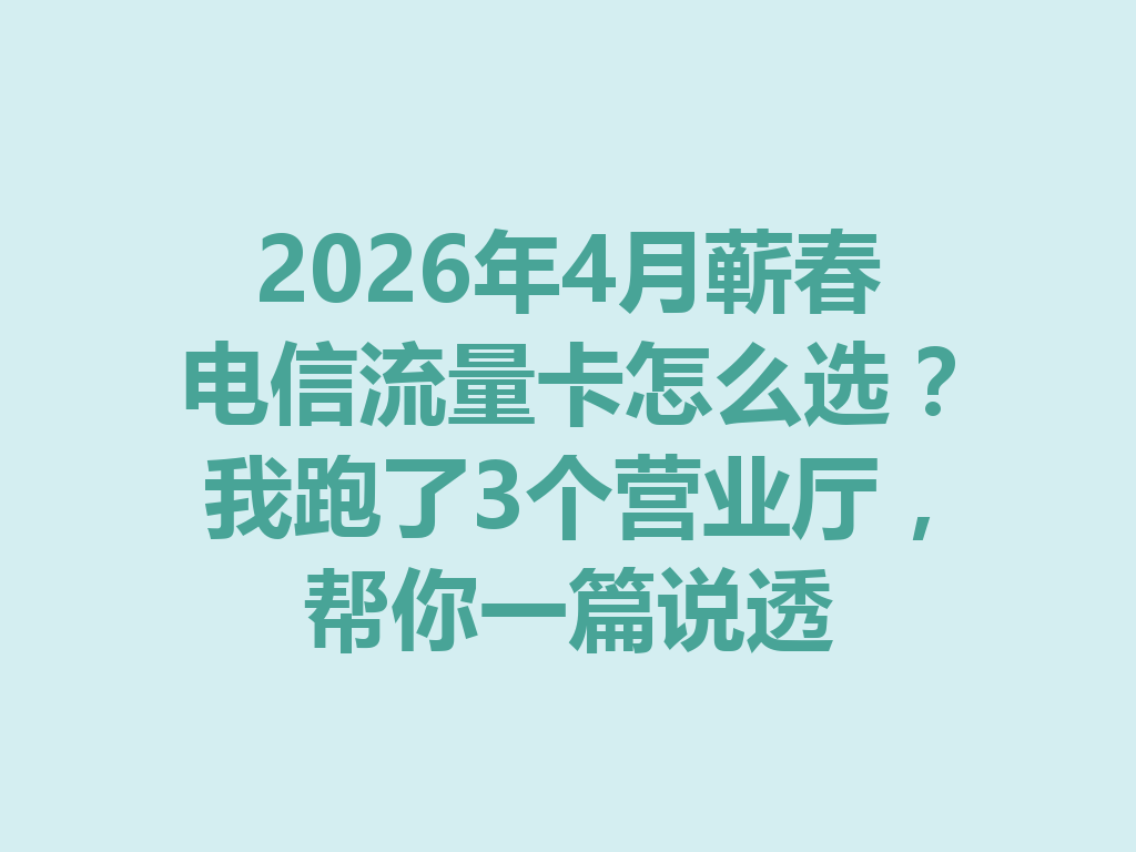 2026年4月蕲春电信流量卡怎么选？我跑了3个营业厅，帮你一篇说透