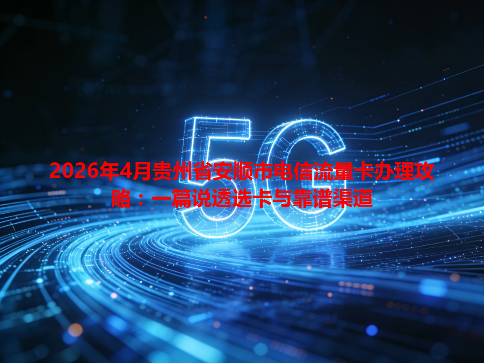 2026年4月贵州省安顺市电信流量卡办理攻略：一篇说透选卡与靠谱渠道