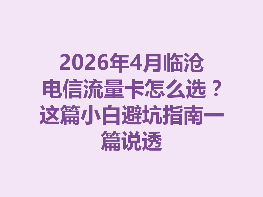 2026年4月临沧电信流量卡怎么选？这篇小白避坑指南一篇说透