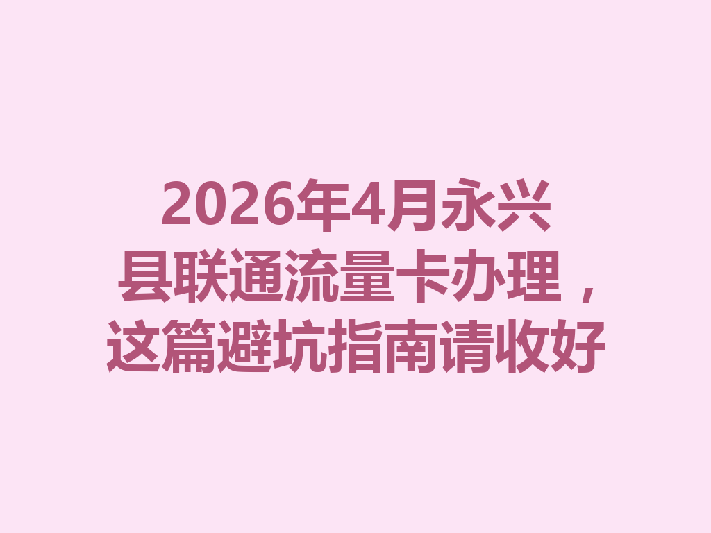 2026年4月永兴县联通流量卡办理，这篇避坑指南请收好