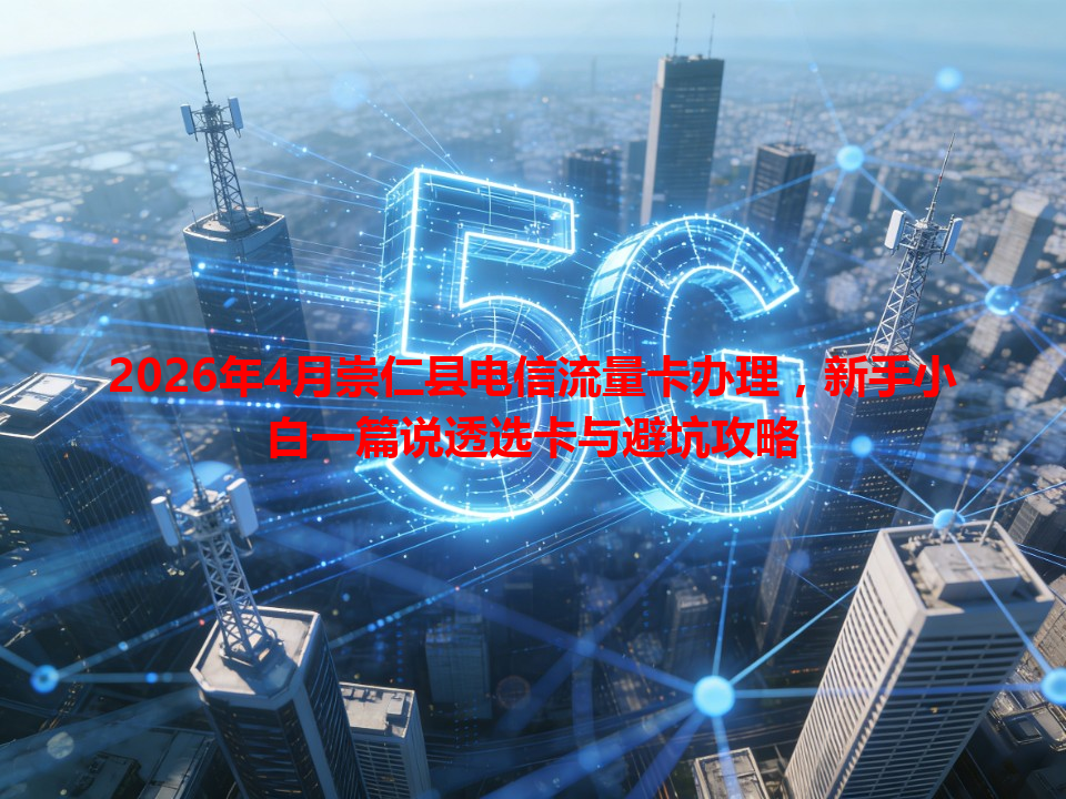 2026年4月崇仁县电信流量卡办理，新手小白一篇说透选卡与避坑攻略