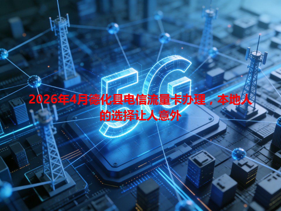 2026年4月德化县电信流量卡办理，本地人的选择让人意外