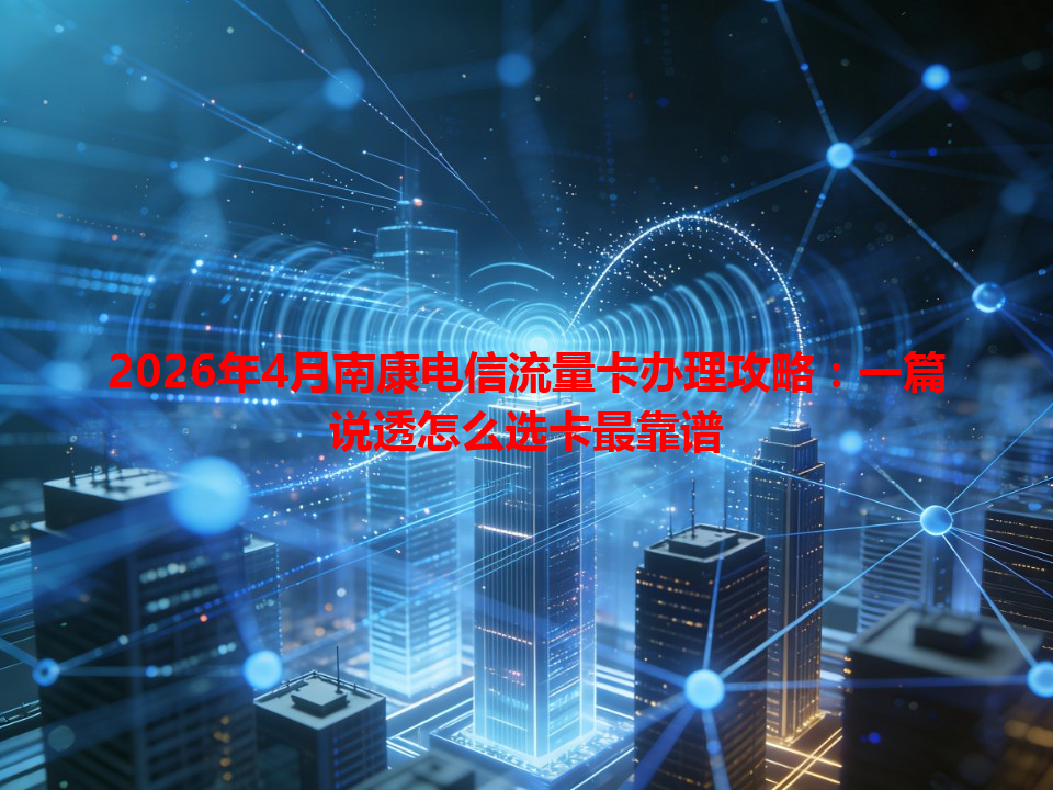 2026年4月南康电信流量卡办理攻略：一篇说透怎么选卡最靠谱
