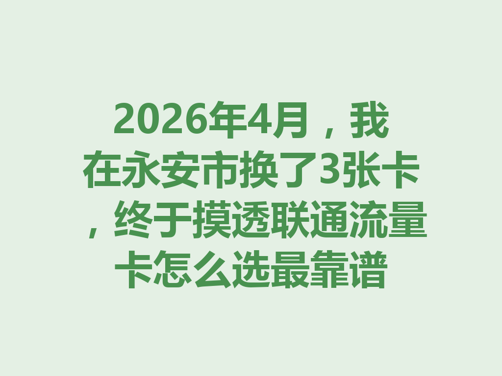 2026年4月，我在永安市换了3张卡，终于摸透联通流量卡怎么选最靠谱