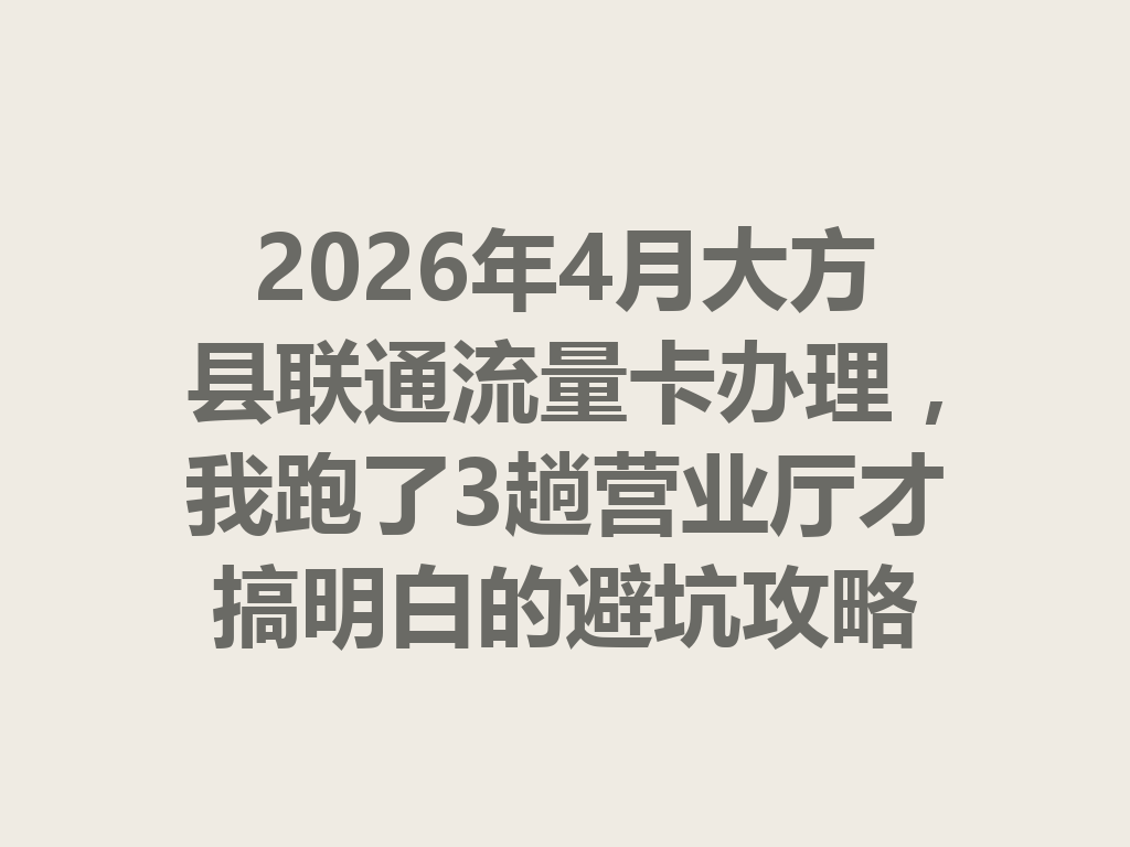 2026年4月大方县联通流量卡办理，我跑了3趟营业厅才搞明白的避坑攻略