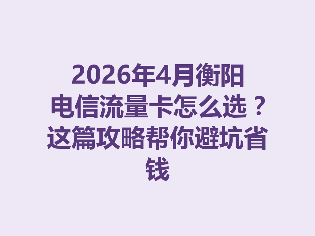 2026年4月衡阳电信流量卡怎么选？这篇攻略帮你避坑省钱