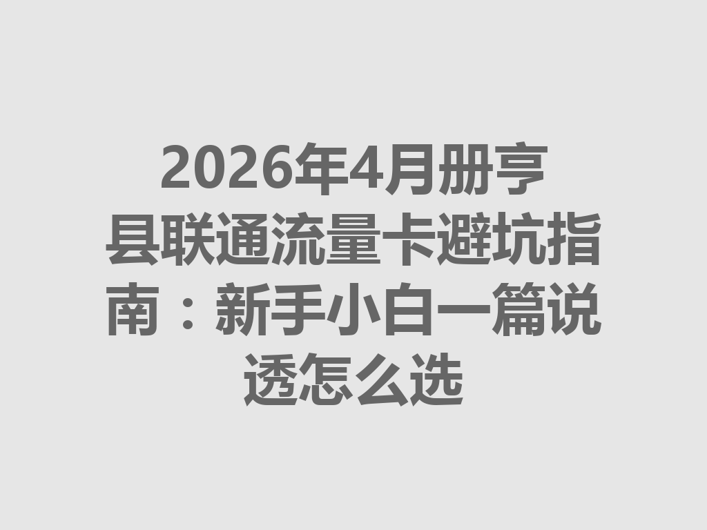 2026年4月册亨县联通流量卡避坑指南：新手小白一篇说透怎么选