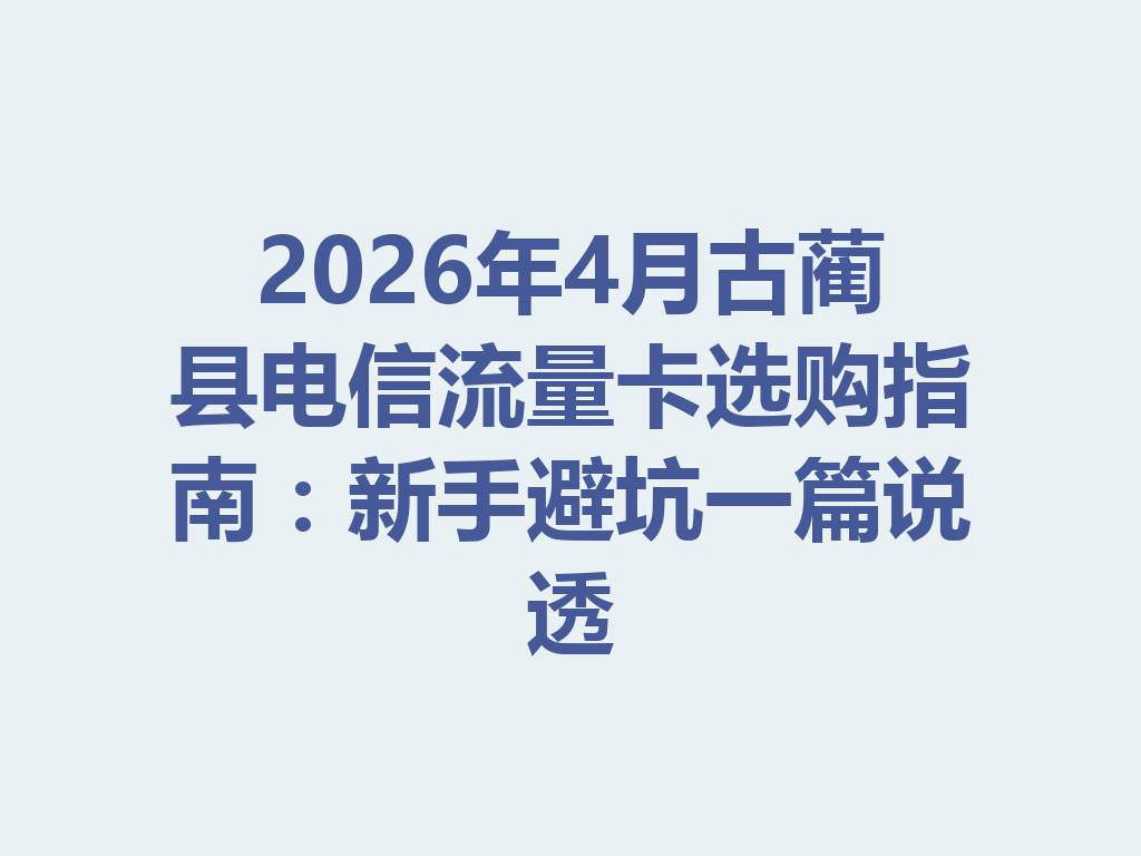 2026年4月古蔺县电信流量卡选购指南：新手避坑一篇说透