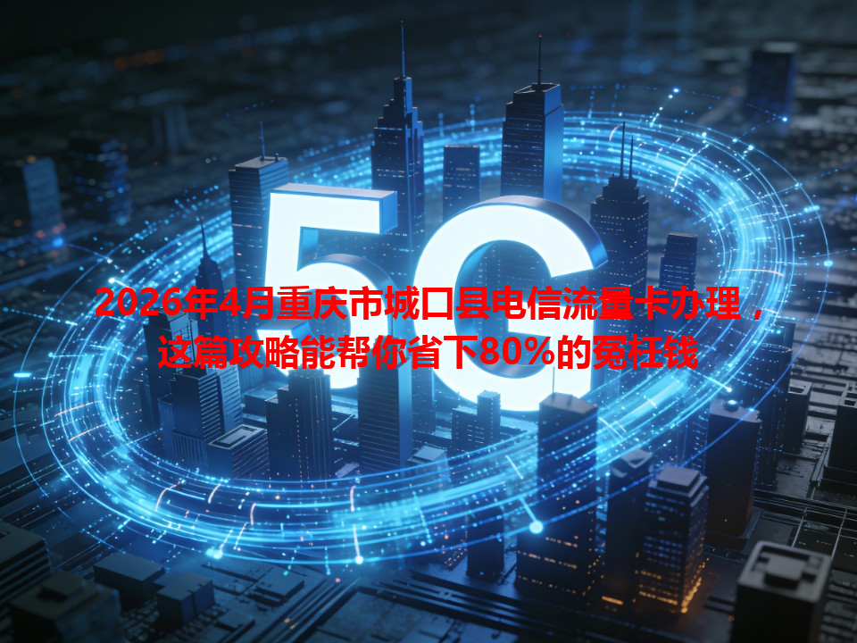 2026年4月重庆市城口县电信流量卡办理，这篇攻略能帮你省下80%的冤枉钱