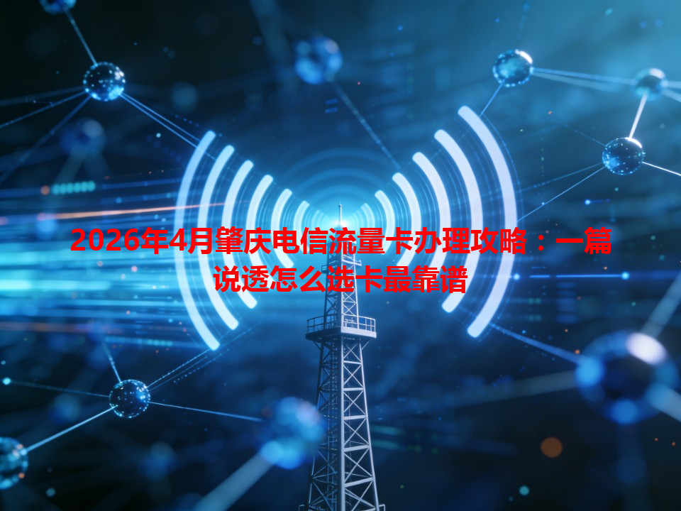 2026年4月肇庆电信流量卡办理攻略：一篇说透怎么选卡最靠谱