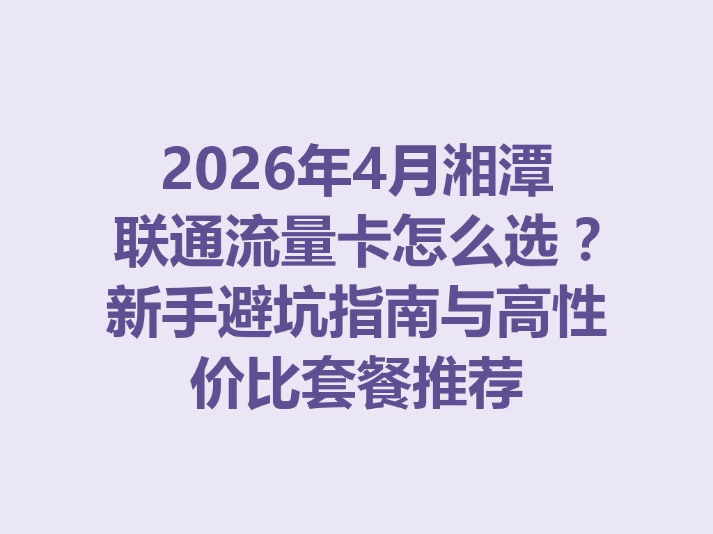 2026年4月湘潭联通流量卡怎么选？新手避坑指南与高性价比套餐推荐