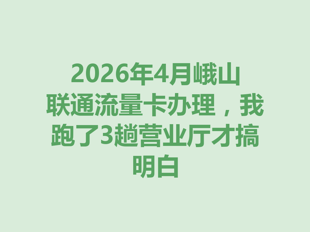 2026年4月峨山联通流量卡办理，我跑了3趟营业厅才搞明白