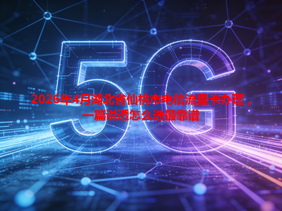 2026年4月湖北省仙桃市电信流量卡办理，一篇说透怎么选最靠谱