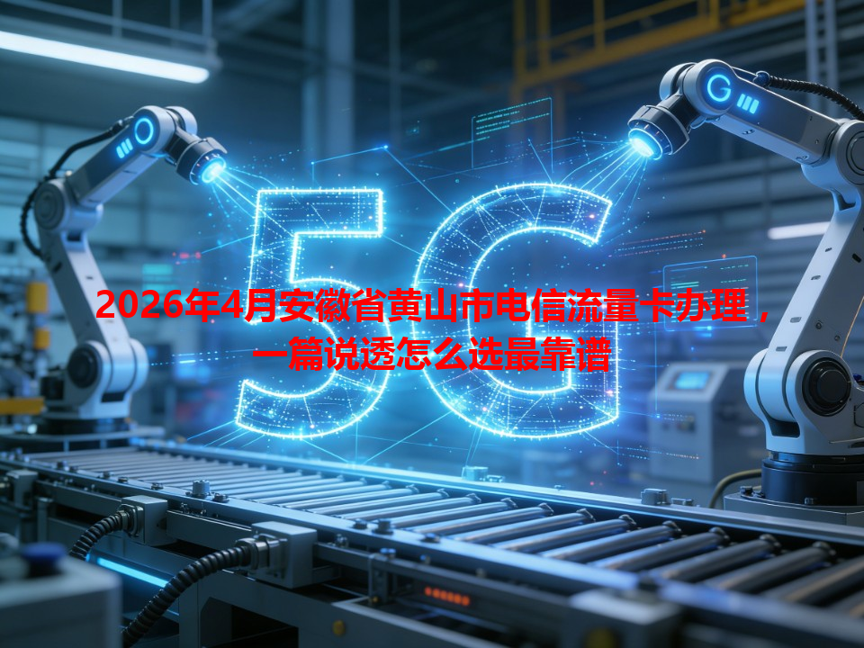 2026年4月安徽省黄山市电信流量卡办理，一篇说透怎么选最靠谱