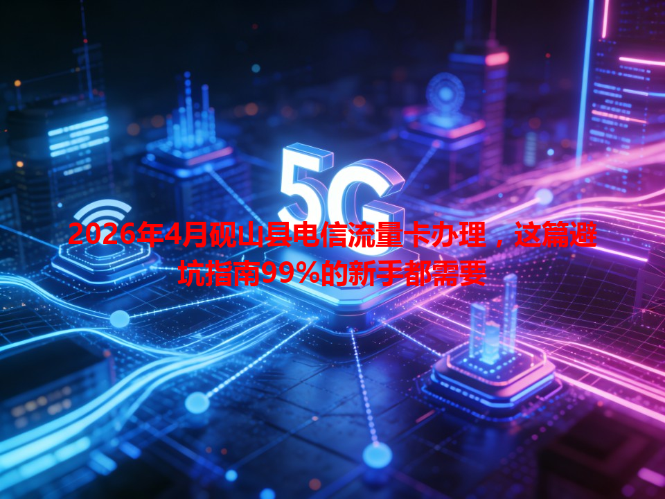 2026年4月砚山县电信流量卡办理，这篇避坑指南99%的新手都需要