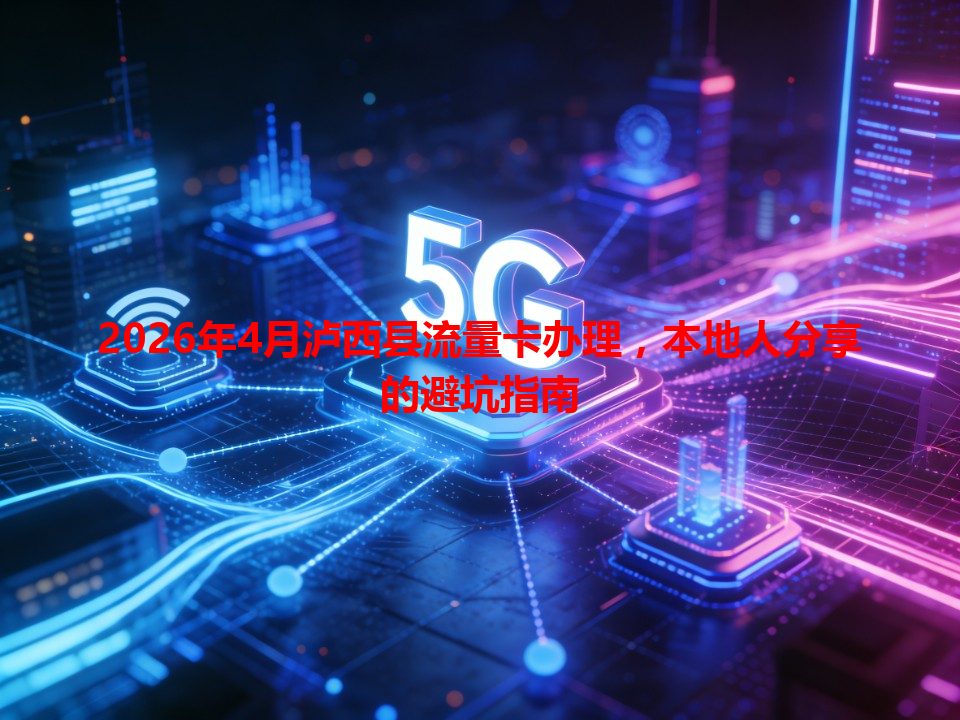 2026年4月泸西县流量卡办理，本地人分享的避坑指南