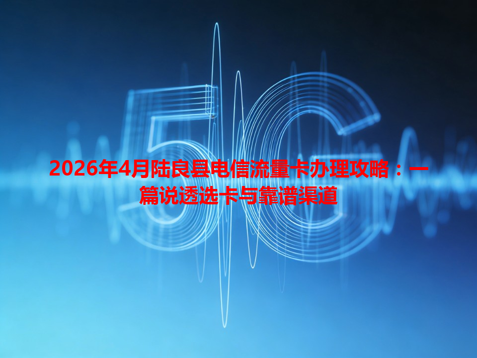 2026年4月陆良县电信流量卡办理攻略：一篇说透选卡与靠谱渠道