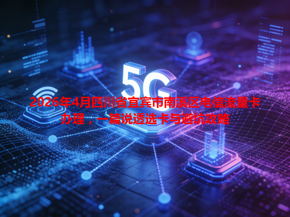 2026年4月四川省宜宾市南溪区电信流量卡办理，一篇说透选卡与避坑攻略