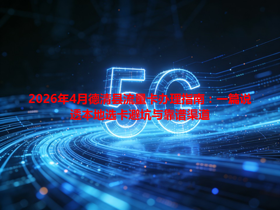 2026年4月德清县流量卡办理指南：一篇说透本地选卡避坑与靠谱渠道