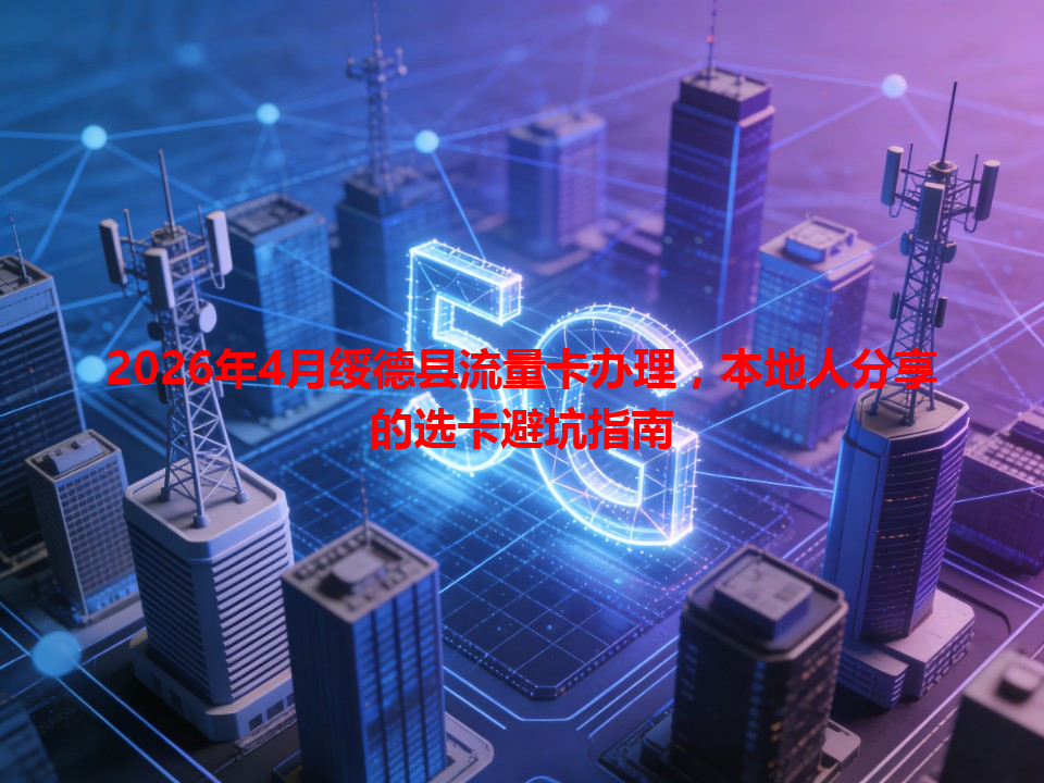 2026年4月绥德县流量卡办理，本地人分享的选卡避坑指南