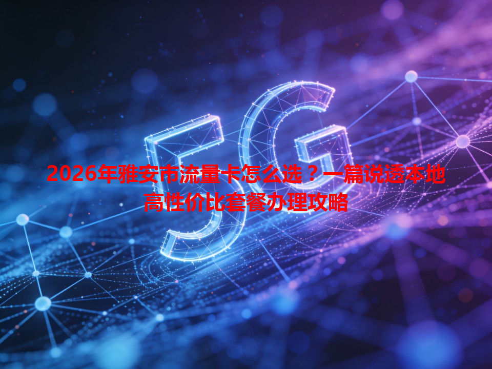 2026年雅安市流量卡怎么选？一篇说透本地高性价比套餐办理攻略