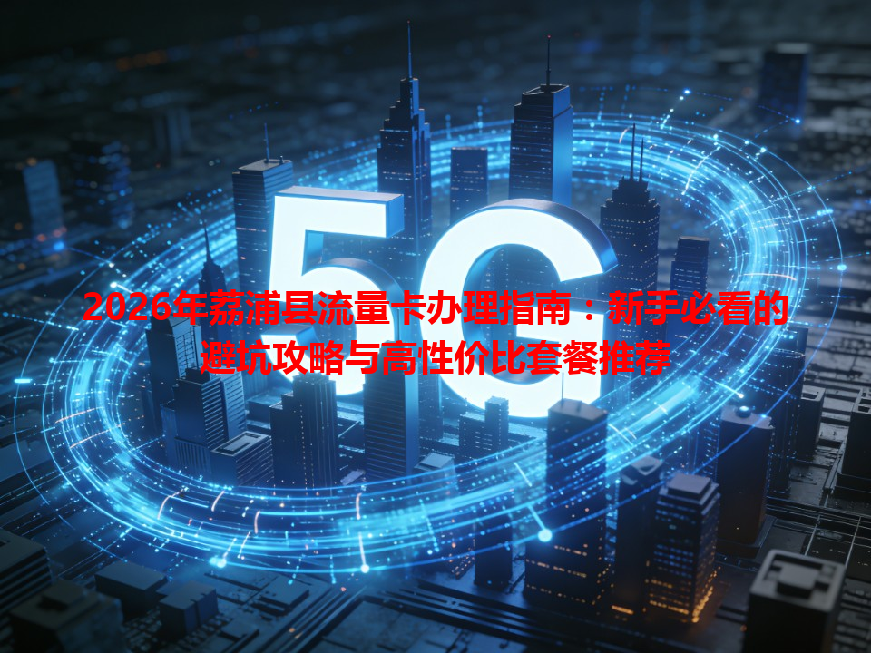 2026年荔浦县流量卡办理指南：新手必看的避坑攻略与高性价比套餐推荐