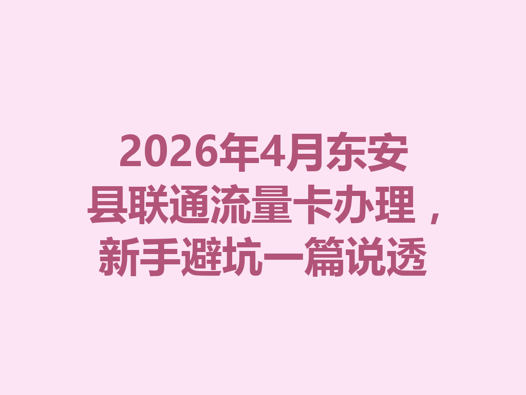 2026年4月东安县联通流量卡办理，新手避坑一篇说透