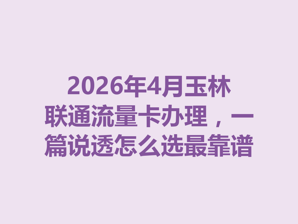 2026年4月玉林联通流量卡办理，一篇说透怎么选最靠谱