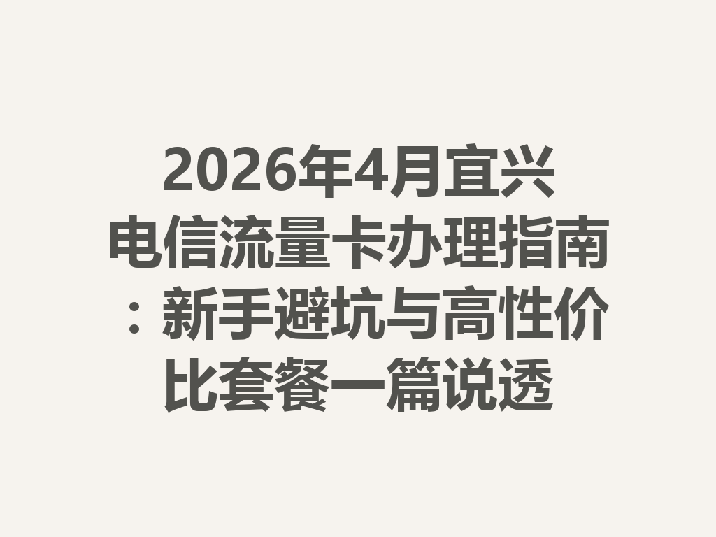 2026年4月宜兴电信流量卡办理指南：新手避坑与高性价比套餐一篇说透