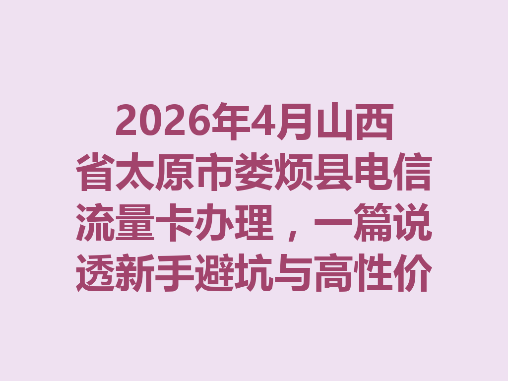 2026年4月山西省太原市娄烦县电信流量卡办理，一篇说透新手避坑与高性价比选卡攻略
