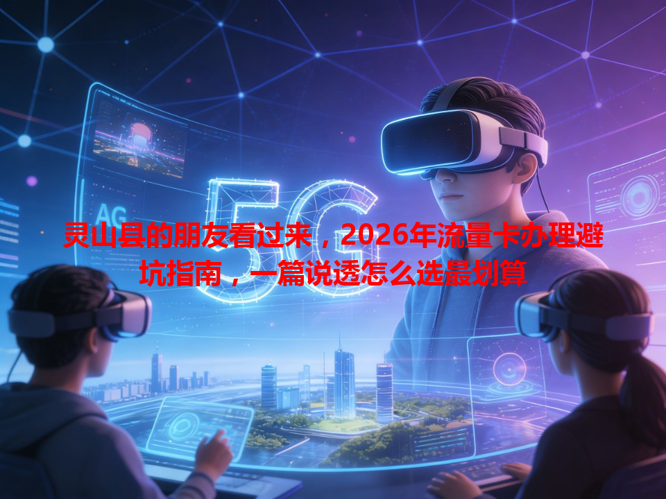 灵山县的朋友看过来，2026年流量卡办理避坑指南，一篇说透怎么选最划算