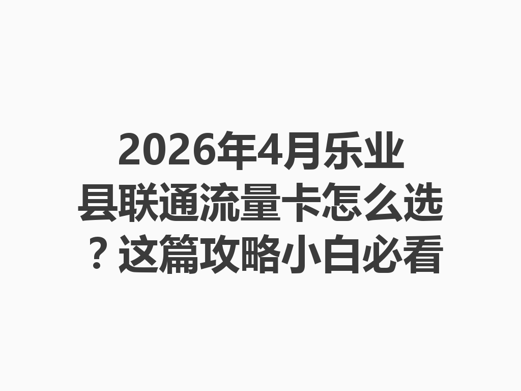 2026年4月乐业县联通流量卡怎么选？这篇攻略小白必看