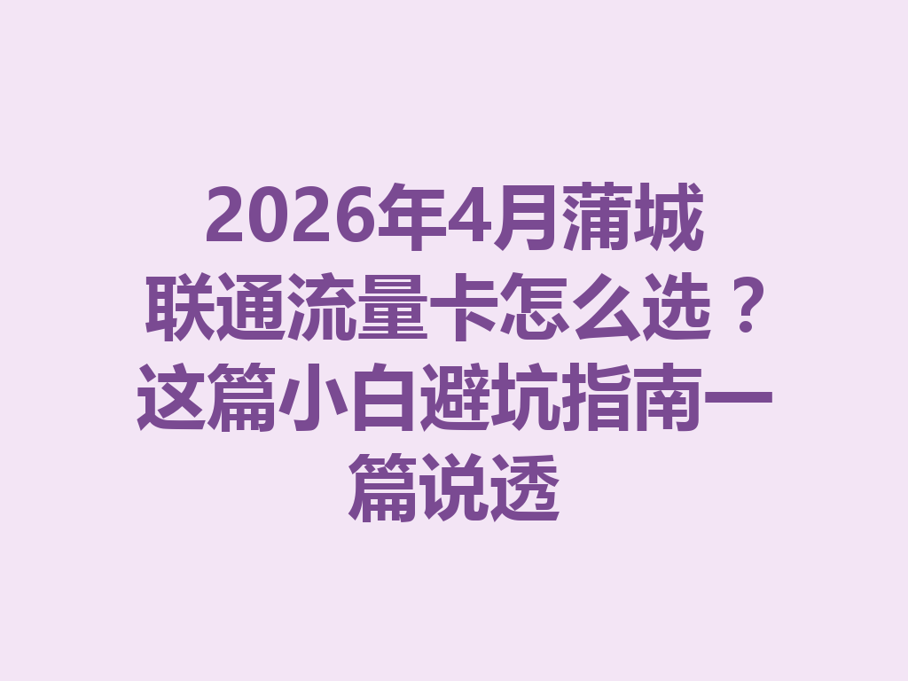 2026年4月蒲城联通流量卡怎么选？这篇小白避坑指南一篇说透