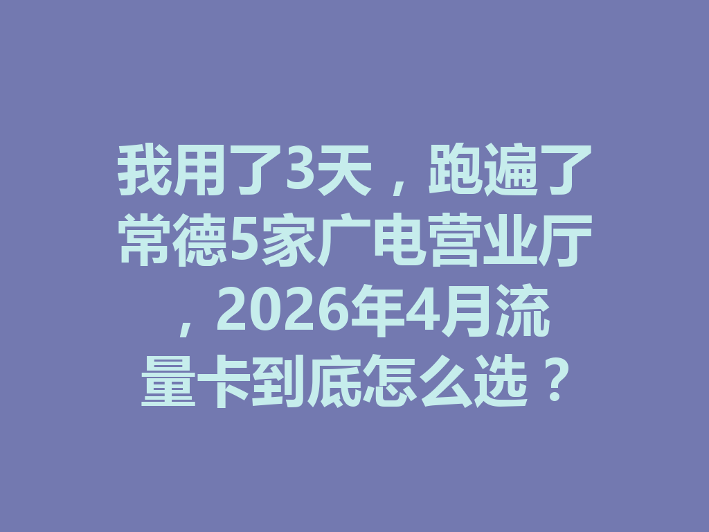 我用了3天，跑遍了常德5家广电营业厅，2026年4月流量卡到底怎么选？