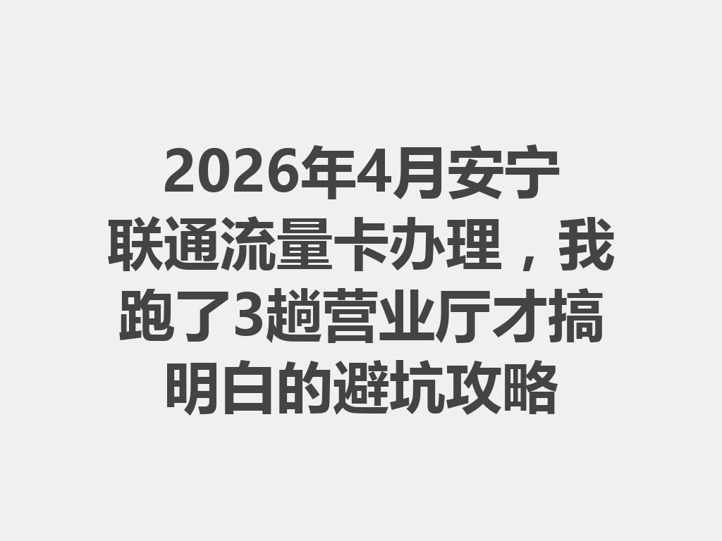 2026年4月安宁联通流量卡办理，我跑了3趟营业厅才搞明白的避坑攻略