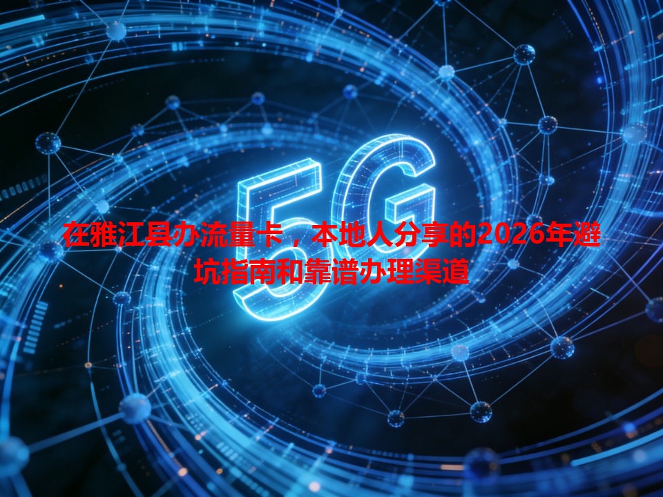 在雅江县办流量卡，本地人分享的2026年避坑指南和靠谱办理渠道