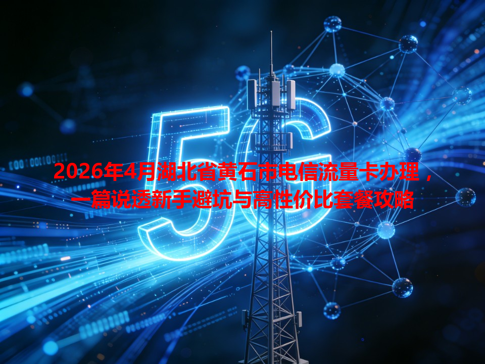 2026年4月湖北省黄石市电信流量卡办理，一篇说透新手避坑与高性价比套餐攻略