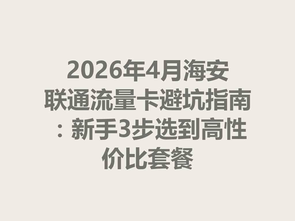 2026年4月海安联通流量卡避坑指南：新手3步选到高性价比套餐