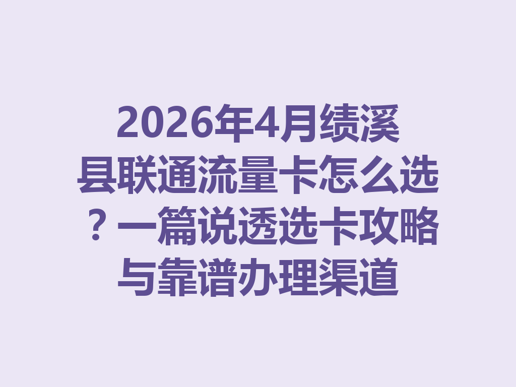 2026年4月绩溪县联通流量卡怎么选？一篇说透选卡攻略与靠谱办理渠道