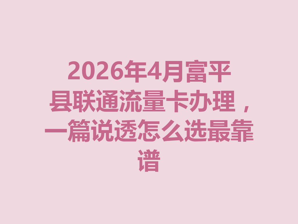 2026年4月富平县联通流量卡办理，一篇说透怎么选最靠谱