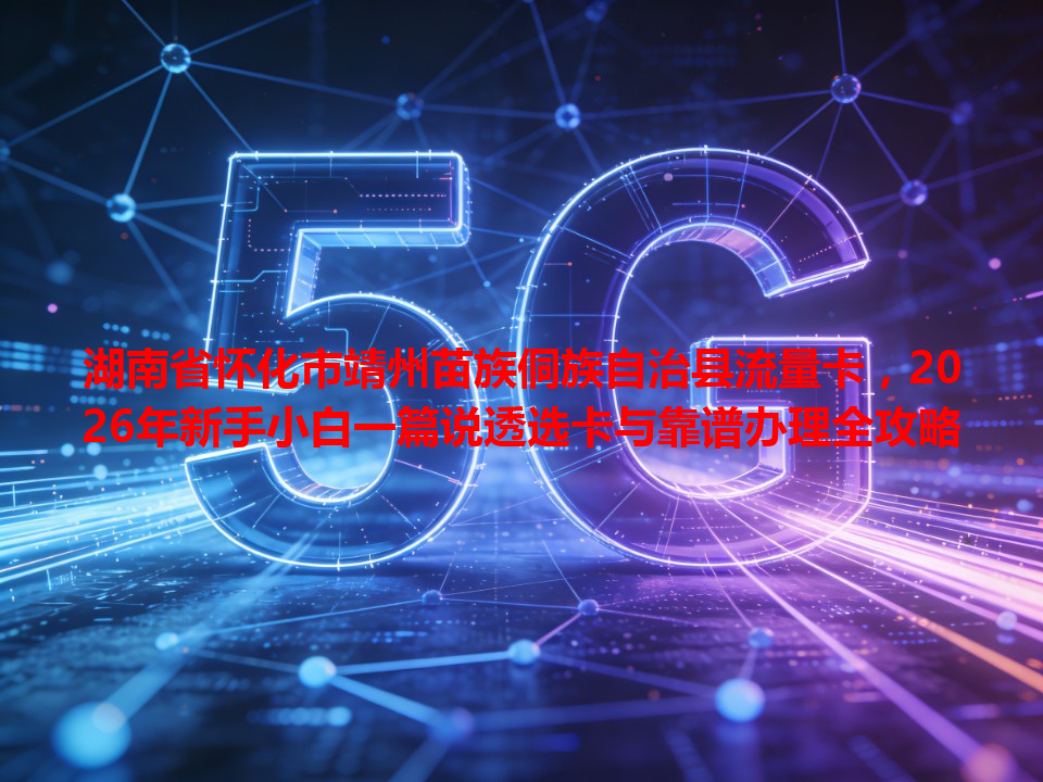 湖南省怀化市靖州苗族侗族自治县流量卡，2026年新手小白一篇说透选卡与靠谱办理全攻略