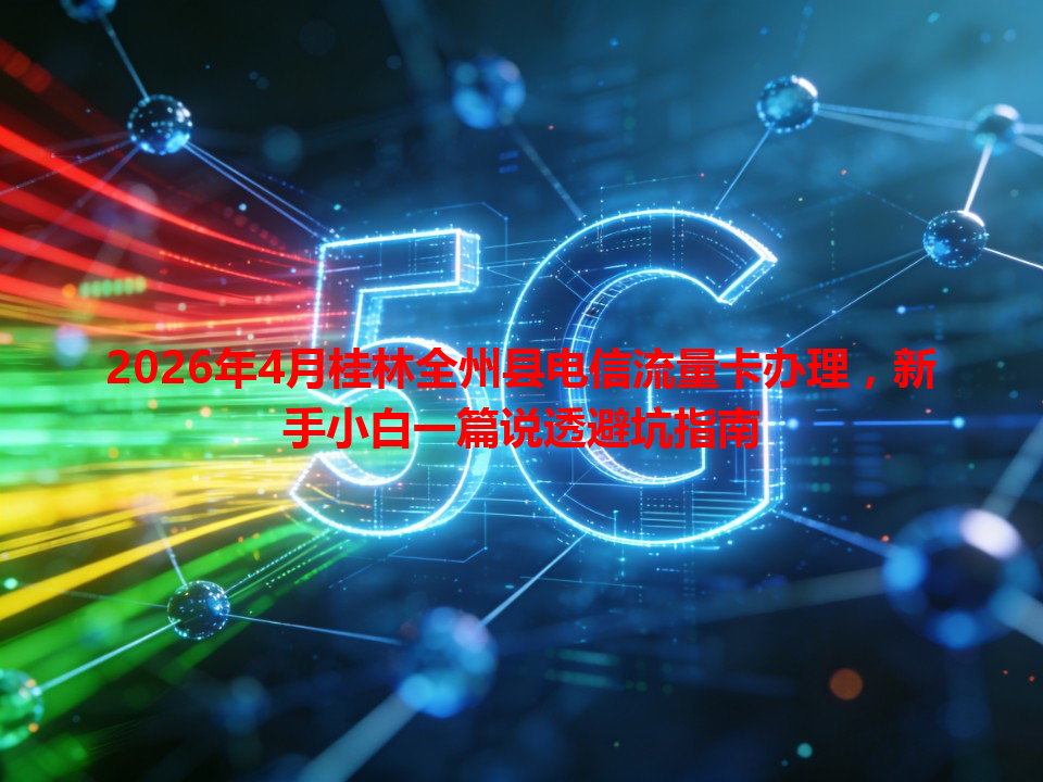 2026年4月桂林全州县电信流量卡办理，新手小白一篇说透避坑指南