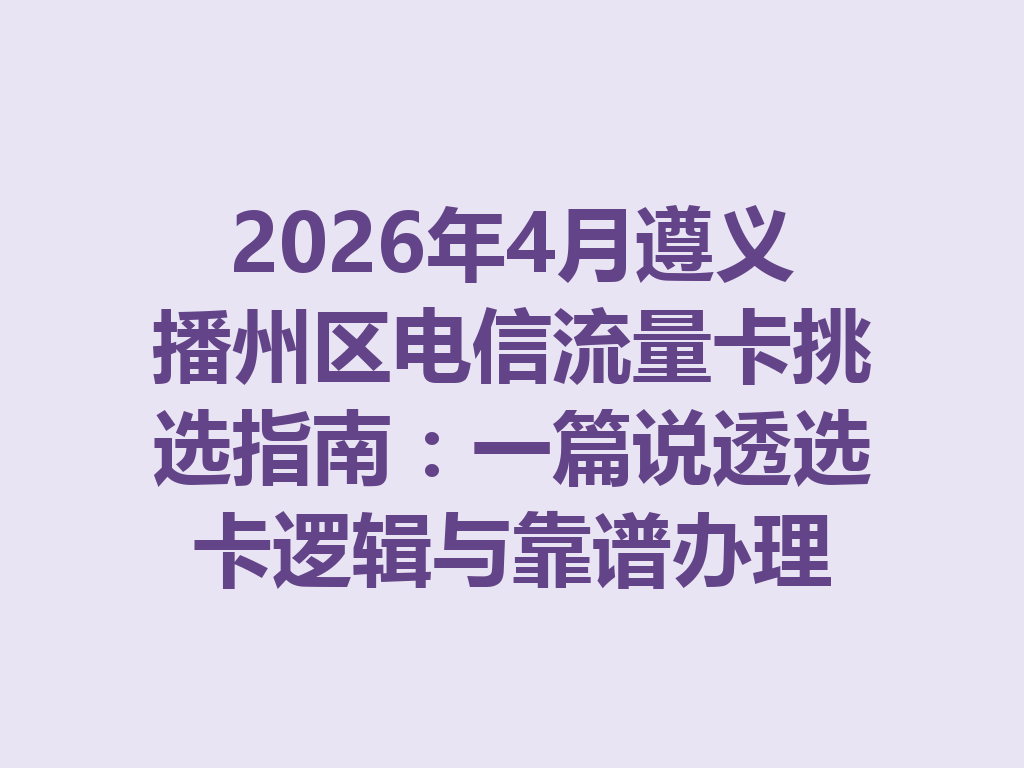 2026年4月遵义播州区电信流量卡挑选指南:一篇说透选卡逻辑与靠谱办理