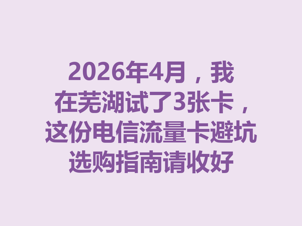 2026年4月，我在芜湖试了3张卡，这份电信流量卡避坑选购指南请收好